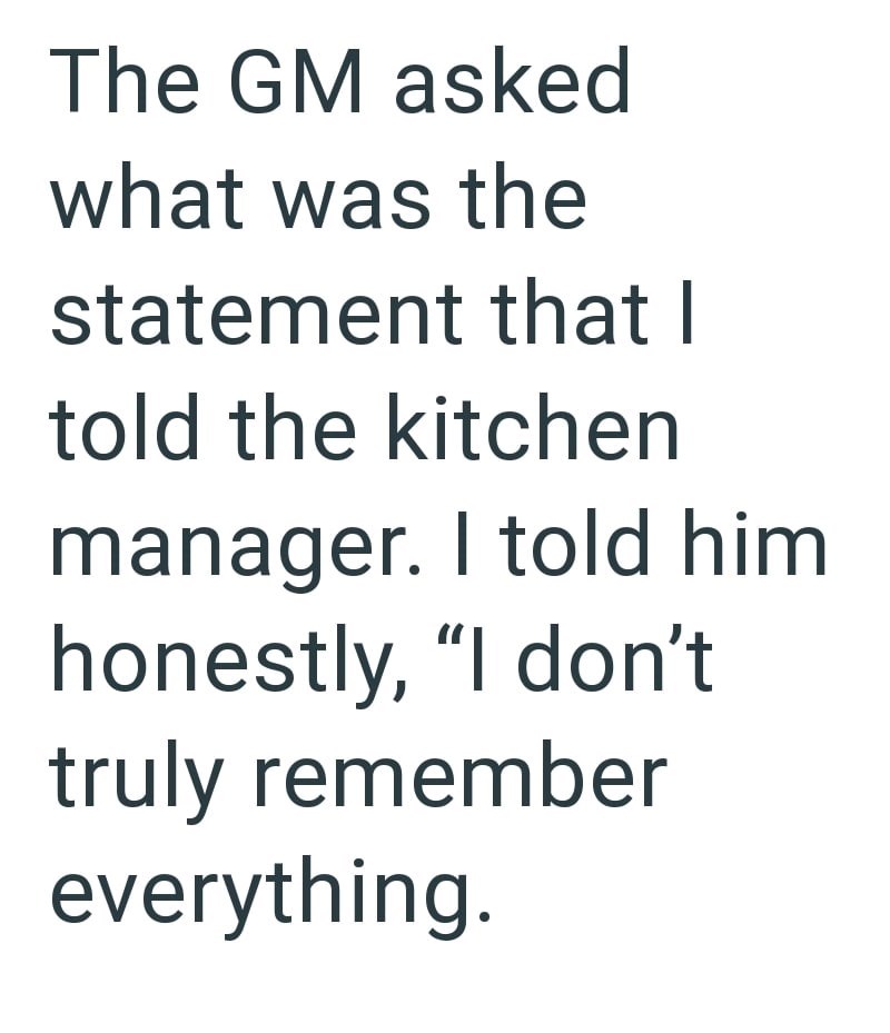 The GM asked what was the statement that I told the kitchen manager. I told him honestly, "I don't truly remember everything.