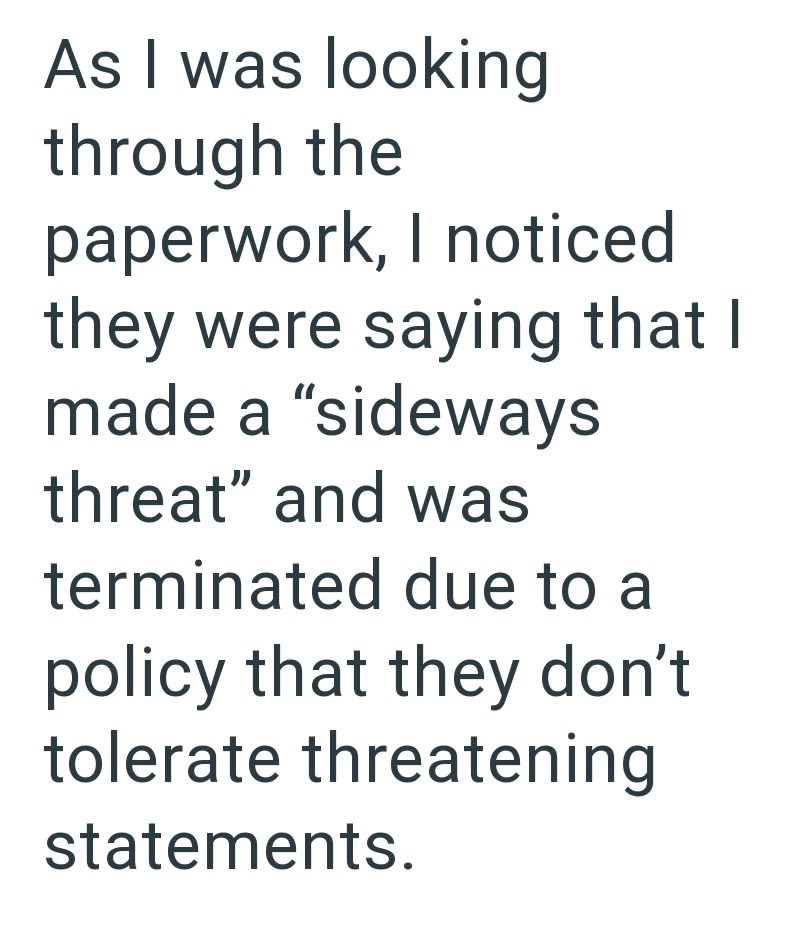 As I was looking through the paperwork, I noticed they were saying that I made a "sideways threat" and was terminated due to a policy that they don't tolerate threatening statements.