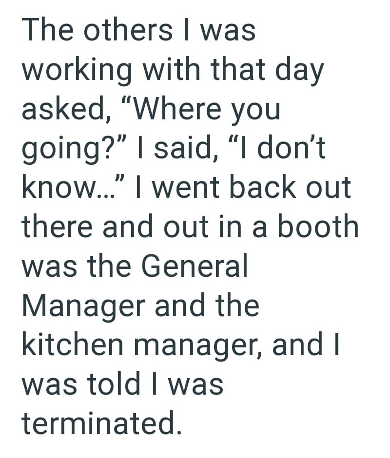 The others I was working with that day asked, "Where you going?" I said, "I don't know..." I went back out there and out in a booth was the General Manager and the kitchen manager, and I was told I was terminated.