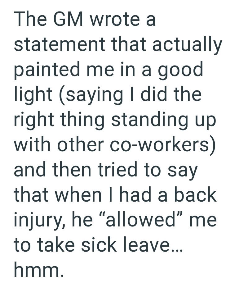 The GM wrote a statement that actually painted me in a good light (saying I did the right thing standing up with other co-workers) and then tried to say that when I had a back injury, he "allowed" me to take sick leave... hmm.