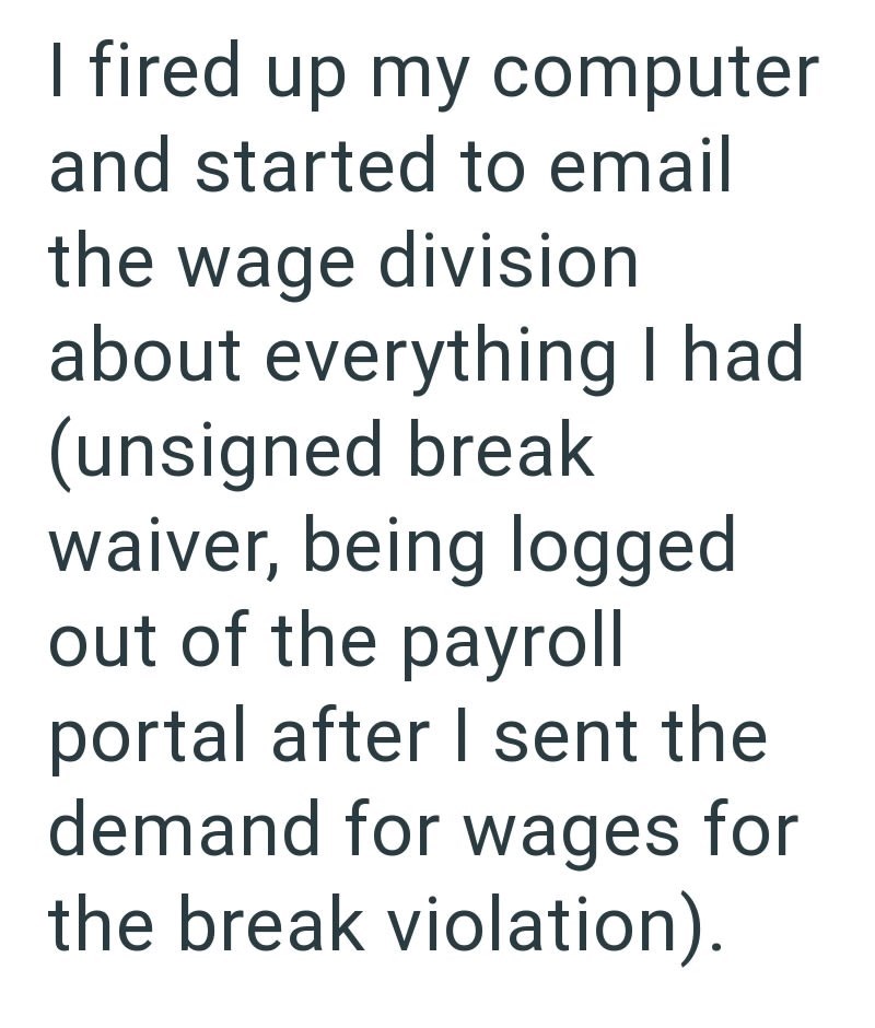 I fired up my computer and started to email the wage division about everything I had (unsigned break waiver, being logged out of the payroll portal after I sent the demand for wages for the break violation).