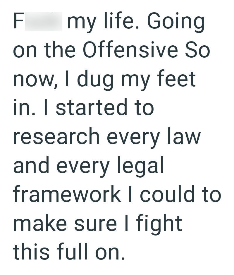 F my life. Going on the Offensive So now, I dug my feet in. I started to research every law and every legal framework I could to make sure I fight this full on.