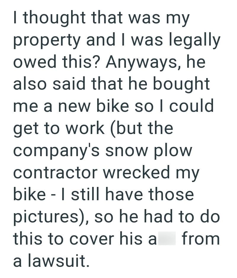 I thought that was my property and I was legally owed this? Anyways, he also said that he bought me a new bike so I could get to work (but the company's snow plow contractor wrecked my bike I still have those - pictures), so he had to do this to cover his a from a lawsuit.