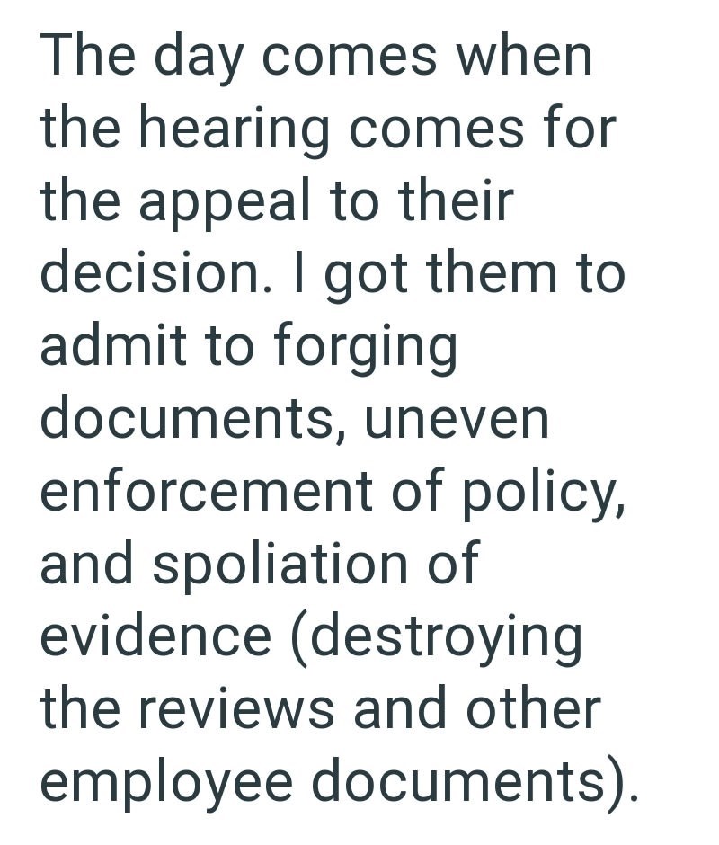 The day comes when the hearing comes for the appeal to their decision. I got them to admit to forging documents, uneven enforcement of policy, and spoliation of evidence (destroying the reviews and other employee documents).