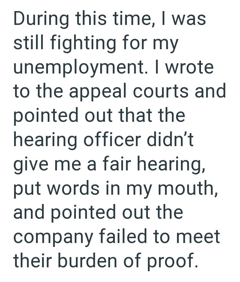 During this time, I was still fighting for my unemployment. I wrote to the appeal courts and pointed out that the hearing officer didn't give me a fair hearing, put words in my mouth, and pointed out the company failed to meet their burden of proof.