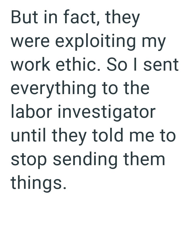 But in fact, they were exploiting my work ethic. So I sent everything to the labor investigator until they told me to stop sending them things.