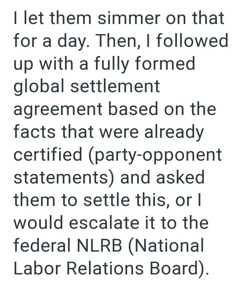 I let them simmer on that for a day. Then, I followed up with a fully formed global settlement agreement based on the facts that were already certified (party-opponent statements) and asked them to settle this, or I would escalate it to the federal NLRB (National Labor Relations Board).