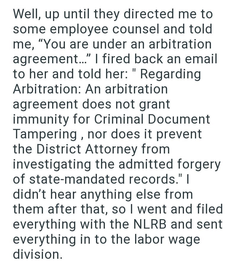 Well, up until they directed me to some employee counsel and told me, "You are under an arbitration agreement..." I fired back an email to her and told her: "Regarding Arbitration: An arbitration agreement does not grant immunity for Criminal Document Tampering, nor does it prevent the District Attorney from. investigating the admitted forgery of state-mandated records." I didn't hear anything else from them after that, so I went and filed everything with the NLRB and sent everything in to the l
