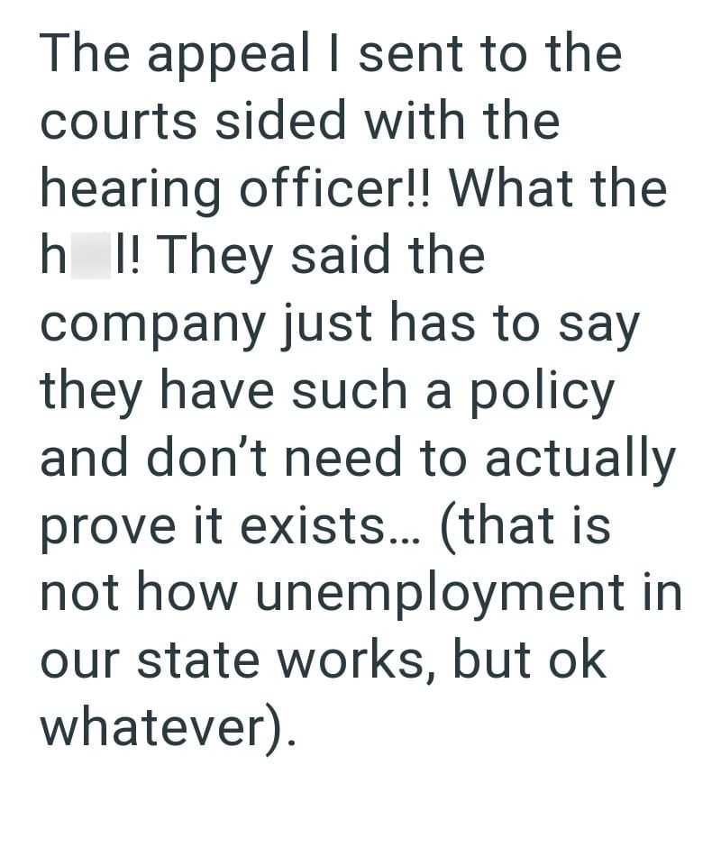 The appeal I sent to the courts sided with the hearing officer!! What the hl! They said the company just has to say they have such a policy and don't need to actually prove it exists... (that is not how unemployment in our state works, but ok whatever).