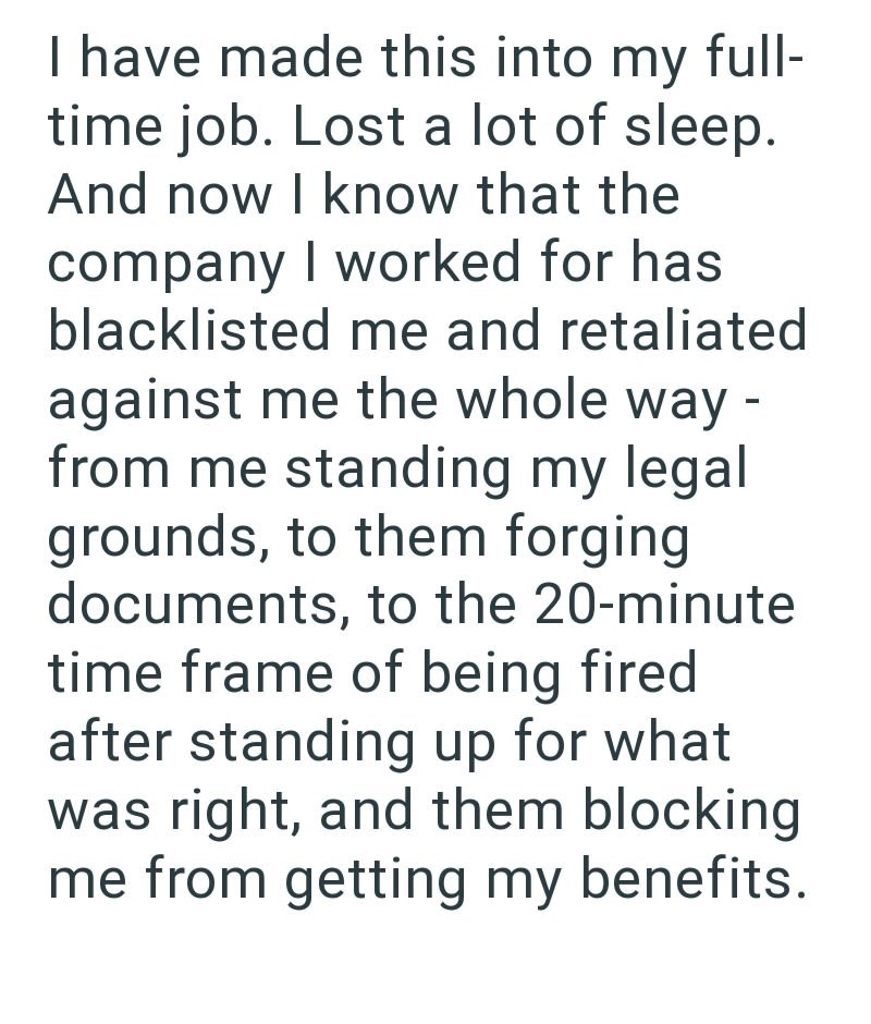 I have made this into my full- time job. Lost a lot of sleep. And now I know that the company I worked for has blacklisted me and retaliated against me the whole way - from me standing my legal grounds, to them forging documents, to the 20-minute time frame of being fired after standing up for what was right, and them blocking me from getting my benefits.