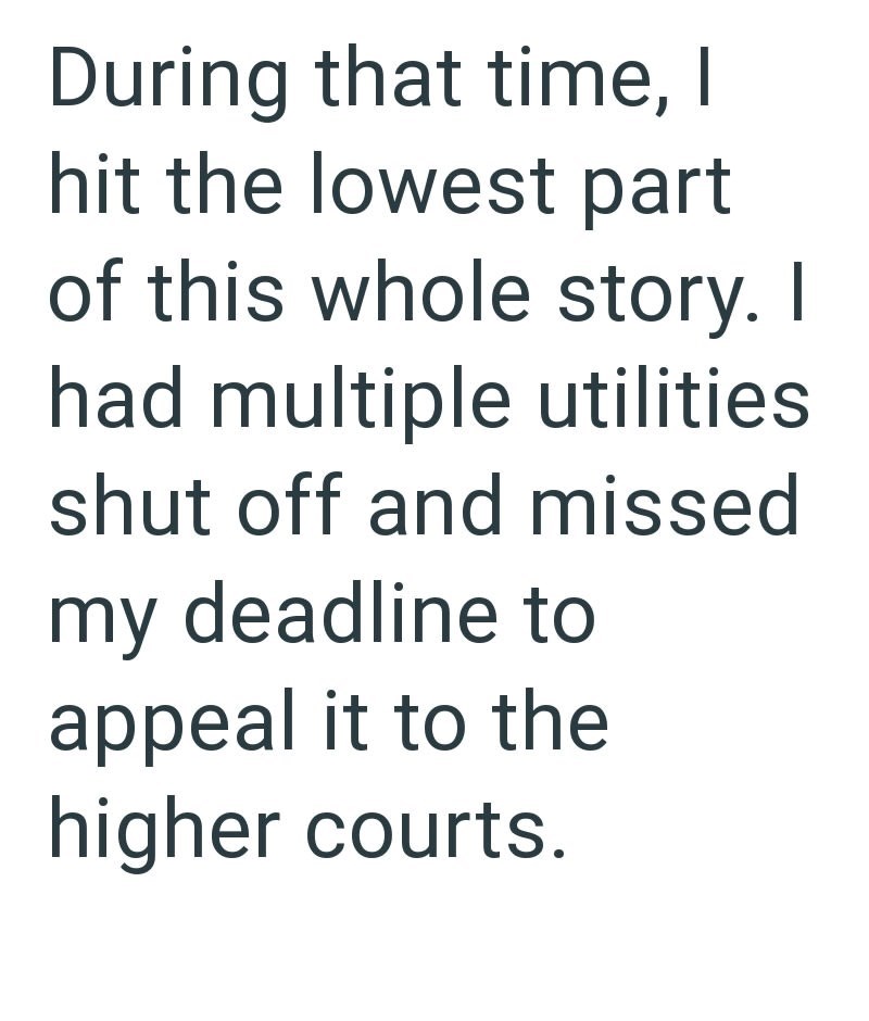 During that time, I hit the lowest part of this whole story. I had multiple utilities shut off and missed my deadline to appeal it to the higher courts.