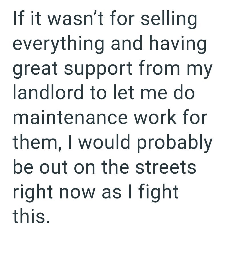 If it wasn't for selling everything and having. great support from my landlord to let me do maintenance work for them, I would probably be out on the streets right now as I fight this.