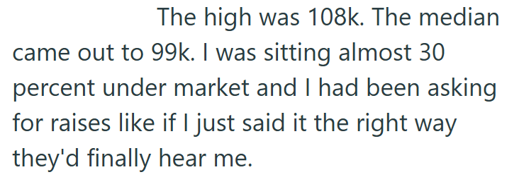 The high was 108k. The median came out to 99k. I was sitting almost 30 percent under market and I had been asking for raises like if I just said it the right way they'd finally hear me.