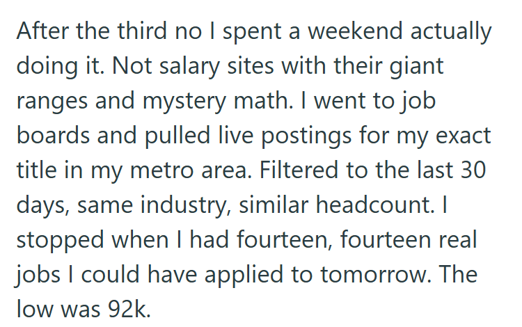 After the third no I spent a weekend actually doing it. Not salary sites with their giant ranges and mystery math. I went to job boards and pulled live postings for my exact title in my metro area. Filtered to the last 30 days, same industry, similar headcount. I stopped when I had fourteen, fourteen real jobs I could have applied to tomorrow. The low was 92k.