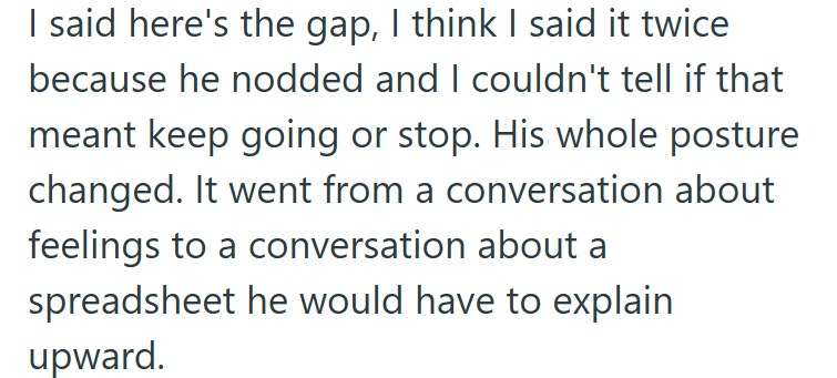 I said here's the gap, I think I said it twice because he nodded and I couldn't tell if that meant keep going or stop. His whole posture changed. It went from a conversation about feelings to a conversation about a spreadsheet he would have to explain upward.