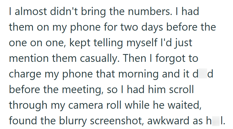I almost didn't bring the numbers. I had them on my phone for two days before the one on one, kept telling myself I'd just mention them casually. Then I forgot to charge my phone that morning and it d d before the meeting, so I had him scroll through my camera roll while he waited, found the blurry screenshot, awkward as h_l.