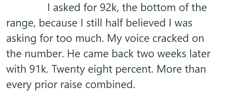 I asked for 92k, the bottom of the range, because I still half believed I was asking for too much. My voice cracked on the number. He came back two weeks later with 91k. Twenty eight percent. More than every prior raise combined.