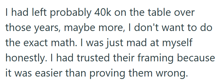 I had left probably 40k on the table over those years, maybe more, I don't want to do the exact math. I was just mad at myself honestly. I had trusted their framing because it was easier than proving them wrong.