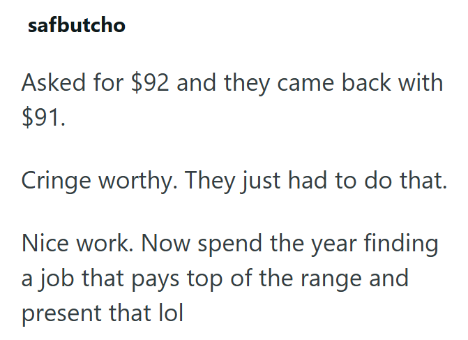 safbutcho Asked for $92 and they came back with $91. Cringe worthy. They just had to do that. Nice work. Now spend the year finding a job that pays top of the range and present that lol