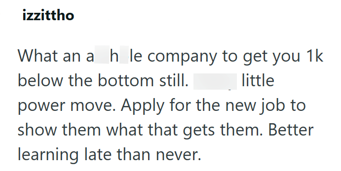 izzittho What an ah le company to get you 1k below the bottom still. little power move. Apply for the new job to show them what that gets them. Better learning late than never.