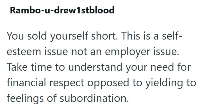 Rambo-u-drew1stblood You sold yourself short. This is a self- esteem issue not an employer issue. Take time to understand your need for financial respect opposed to yielding to feelings of subordination.