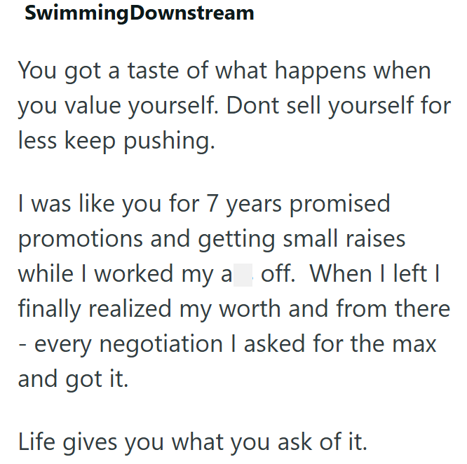 Swimming Downstream You got a taste of what happens when you value yourself. Dont sell yourself for less keep pushing. I was like you for 7 years promised promotions and getting small raises while I worked my a off. When I left I finally realized my worth and from there - every negotiation I asked for the max and got it. Life gives you what you ask of it.