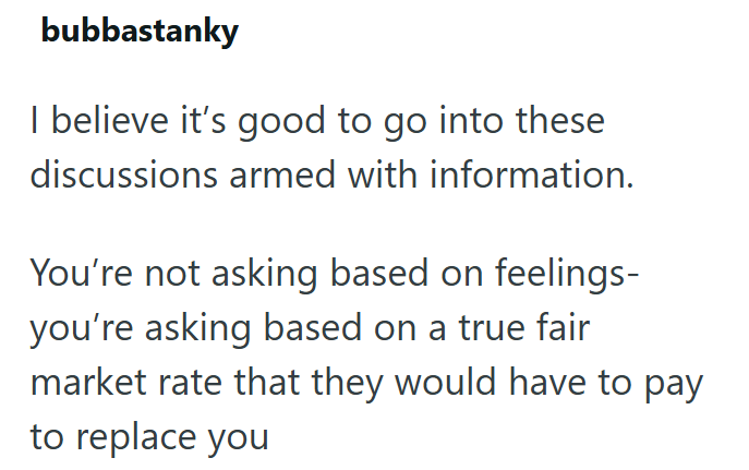 bubbastanky I believe it's good to go into these discussions armed with information. You're not asking based on feelings- you're asking based on a true fair market rate that they would have to pay to replace you