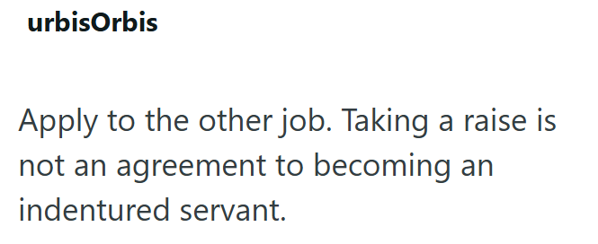 urbisOrbis Apply to the other job. Taking a raise is not an agreement to becoming an indentured servant.