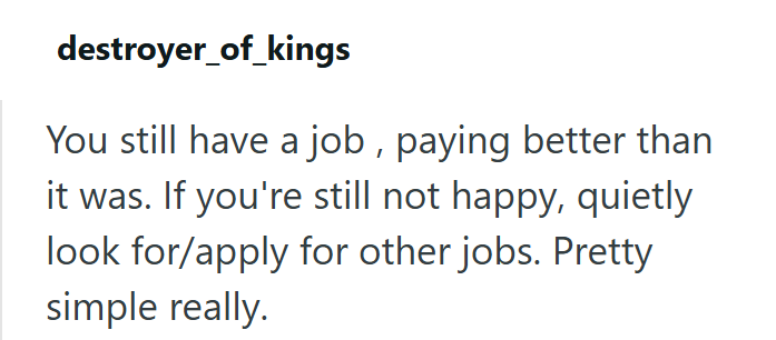 destroyer_of_kings You still have a job, paying better than it was. If you're still not happy, quietly look for/apply for other jobs. Pretty simple really.
