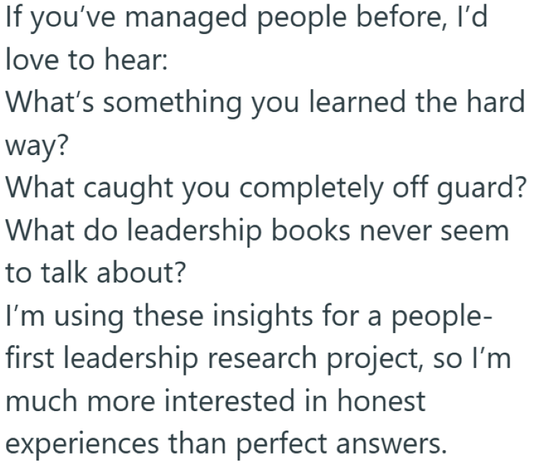 If you've managed people before, I'd love to hear: What's something you learned the hard way? What caught you completely off guard? What do leadership books never seem to talk about? I'm using these insights for a people- first leadership research project, so I'm much more interested in honest experiences than perfect answers.