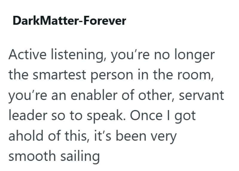 DarkMatter-Forever Active listening, you're no longer the smartest person in the room, you're an enabler of other, servant leader so to speak. Once I got ahold of this, it's been very smooth sailing