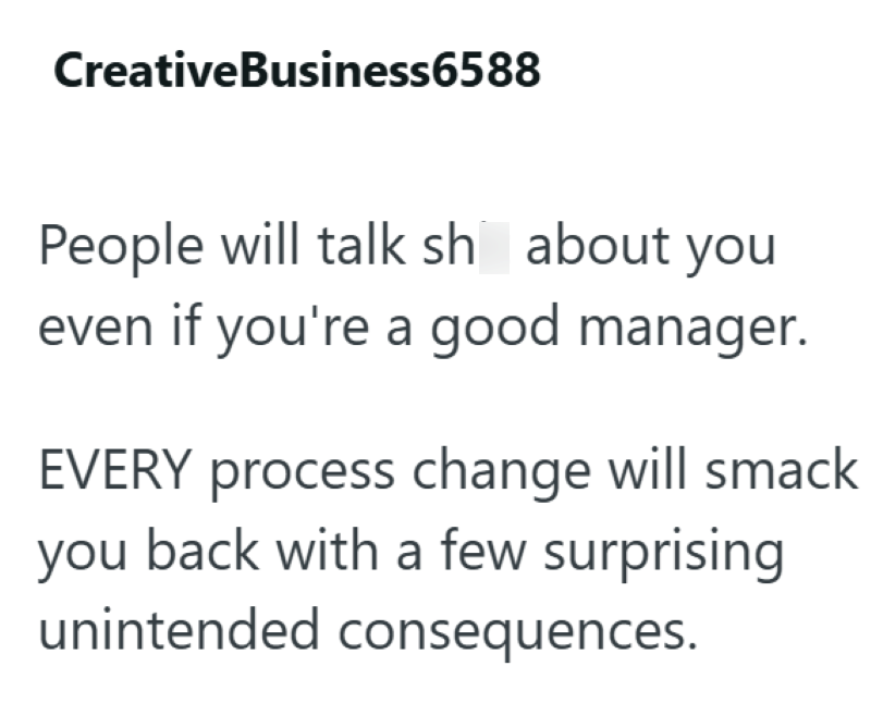 Creative Business6588 People will talk sh about you even if you're a good manager. EVERY process change will smack you back with a few surprising unintended consequences.