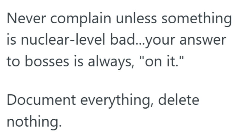 Never complain unless something is nuclear-level bad...your answer to bosses is always, "on it." Document everything, delete nothing.