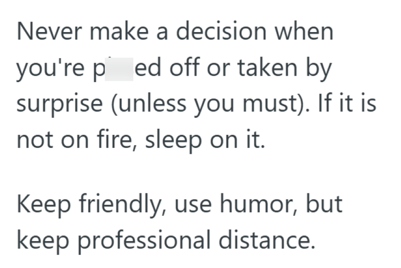 Never make a decision when you're ped off or taken by surprise (unless you must). If it is not on fire, sleep on it. Keep friendly, use humor, but keep professional distance.