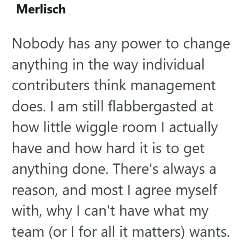 Merlisch Nobody has any power to change anything in the way individual contributers think management does. I am still flabbergasted at how little wiggle room I actually have and how hard it is to get anything done. There's always a reason, and most I agree myself with, why I can't have what my team (or I for all it matters) wants.