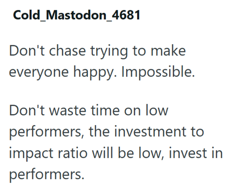 Cold_Mastodon_4681 Don't chase trying to make everyone happy. Impossible. Don't waste time on low performers, the investment to impact ratio will be low, invest in performers.