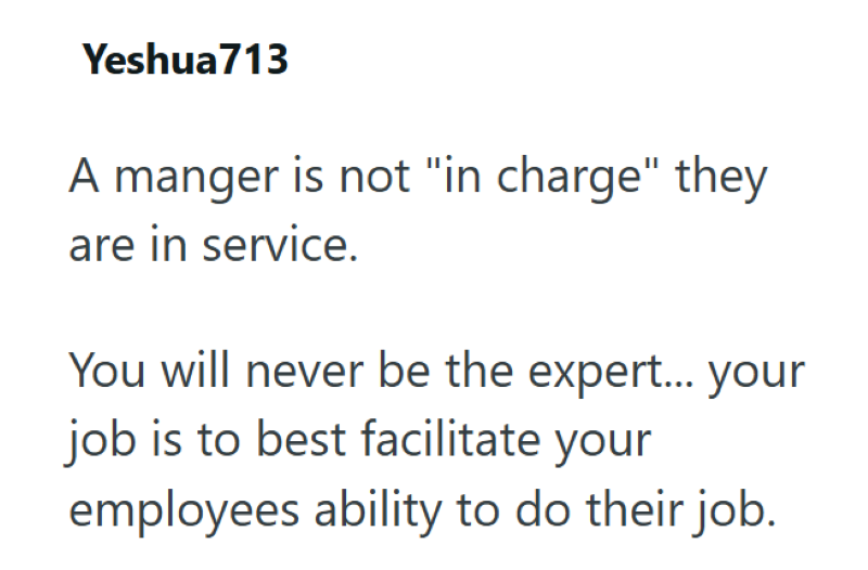 Yeshua713 A manger is not "in charge" they are in service. You will never be the expert... your job is to best facilitate your employees ability to do their job.