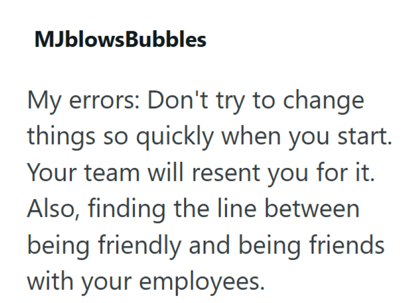 MJblowsBubbles My errors: Don't try to change things so quickly when you start. Your team will resent you for it. Also, finding the line between being friendly and being friends with your employees.