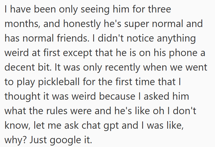 I have been only seeing him for three months, and honestly he's super normal and has normal friends. I didn't notice anything weird at first except that he is on his phone a decent bit. It was only recently when we went to play pickleball for the first time that I thought it was weird because I asked him what the rules were and he's like oh I don't know, let me ask chat gpt and I was like, why? Just google it.