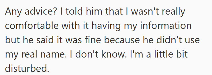 Any advice? I told him that I wasn't really comfortable with it having my information but he said it was fine because he didn't use my real name. I don't know. I'm a little bit disturbed.