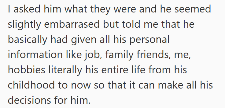 I asked him what they were and he seemed slightly embarrased but told me that he basically had given all his personal information like job, family friends, me, hobbies literally his entire life from his childhood to now so that it can make all his decisions for him.