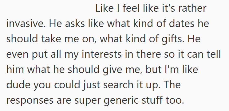 Like I feel like it's rather invasive. He asks like what kind of dates he should take me on, what kind of gifts. He even put all my interests in there so it can tell him what he should give me, but I'm like dude you could just search it up. The responses are super generic stuff too.