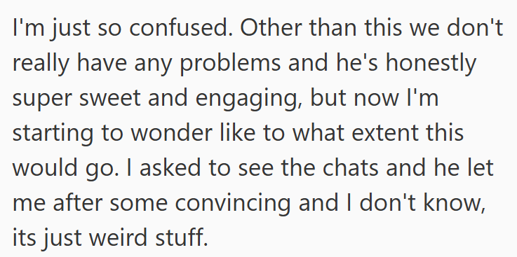 I'm just so confused. Other than this we don't really have any problems and he's honestly super sweet and engaging, but now I'm starting to wonder like to what extent this would go. I asked to see the chats and he let me after some convincing and I don't know, its just weird stuff.