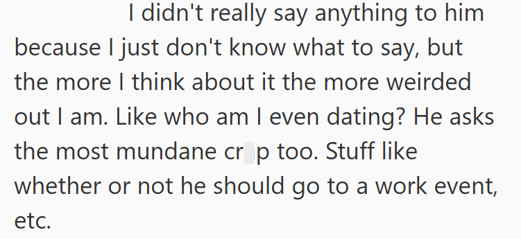 I didn't really say anything to him because I just don't know what to say, but the more I think about it the more weirded out I am. Like who am I even dating? He asks the most mundane crop too. Stuff like whether or not he should go to a work event, etc.