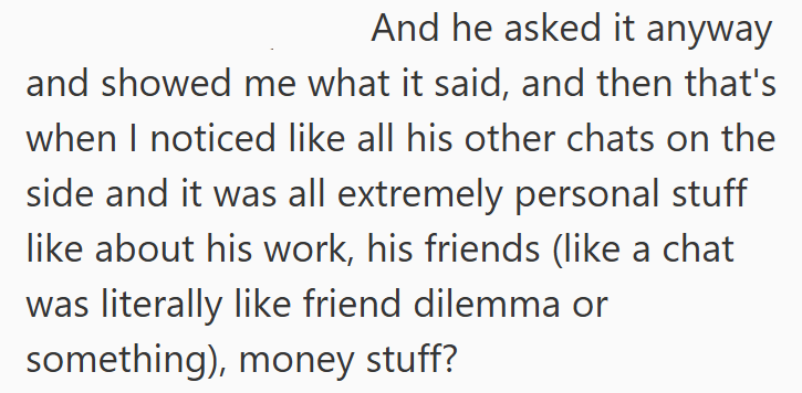 And he asked it anyway and showed me what it said, and then that's when I noticed like all his other chats on the side and it was all extremely personal stuff like about his work, his friends (like a chat was literally like friend dilemma or something), money stuff?