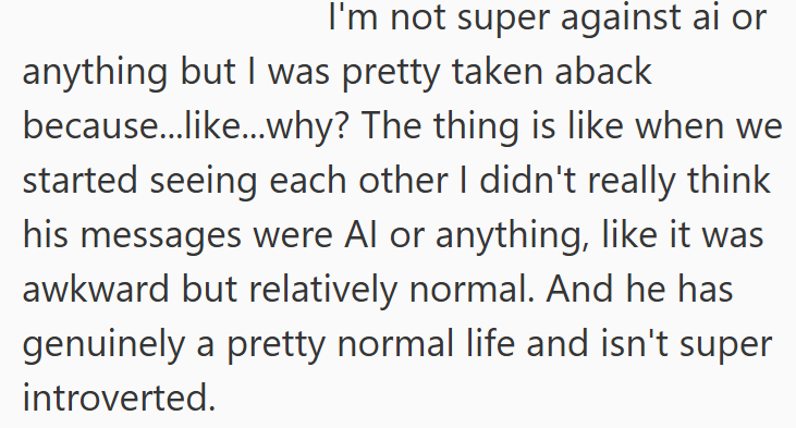 I'm not super against ai or anything but I was pretty taken aback because...like...why? The thing is like when we started seeing each other I didn't really think his messages were Al or anything, like it was awkward but relatively normal. And he has genuinely a pretty normal life and isn't super introverted.