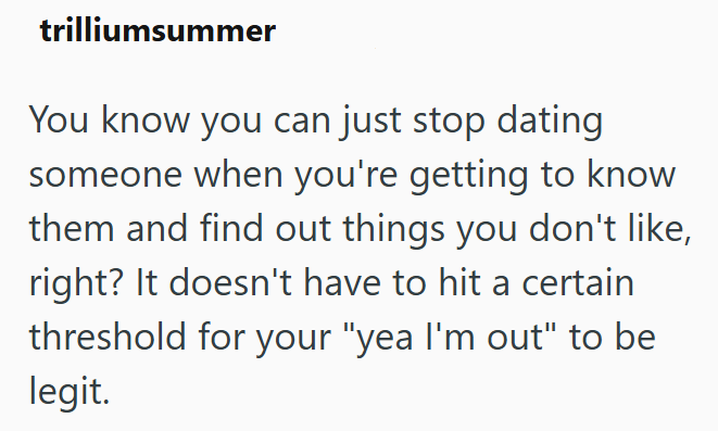 trilliumsummer You know you can just stop dating someone when you're getting to know them and find out things you don't like, right? It doesn't have to hit a certain threshold for your "yea I'm out" to be legit.