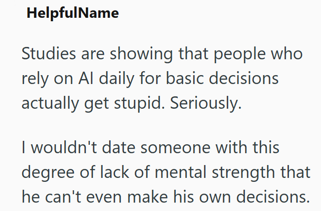 HelpfulName Studies are showing that people who rely on Al daily for basic decisions actually get stupid. Seriously. I wouldn't date someone with this degree of lack of mental strength that he can't even make his own decisions.