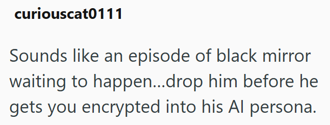 curiouscat0111 Sounds like an episode of black mirror waiting to happen...drop him before he gets you encrypted into his Al persona.
