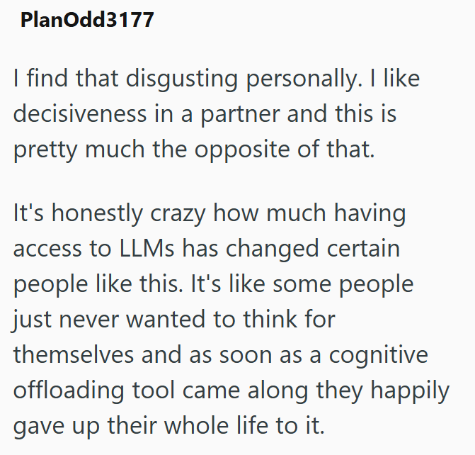 PlanOdd3177 I find that disgusting personally. I like decisiveness in a partner and this is pretty much the opposite of that. It's honestly crazy how much having access to LLMs has changed certain people like this. It's like some people just never wanted to think for themselves and as soon as a cognitive offloading tool came along they happily gave up their whole life to it.